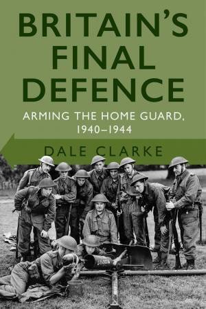 Britain's Final Defence: Arming The Home Guard 1940-1944 by Dale Clarke