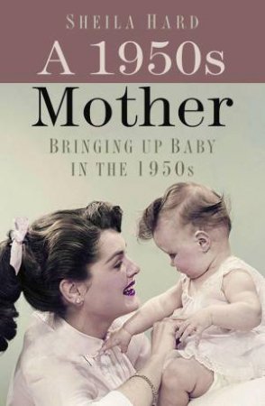 1950s Mother: Bringing Up Baby In The 1950s by Sheila Hardy