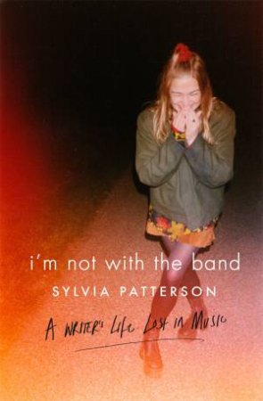 I'm Not With The Band: A Writer's Life Lost In Music by Sylvia Patterson