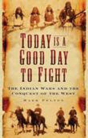 Today is a Good Day to Fight: The Indian Wars and the Conquest of the American West by Mark Felton