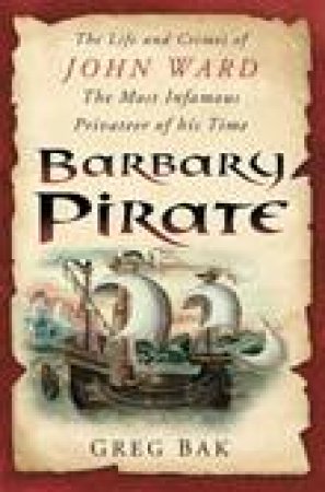 Barbary Pirate: The Life and Crimes of John Ward, The Most Famous Privateer of His Time by Greg Bak