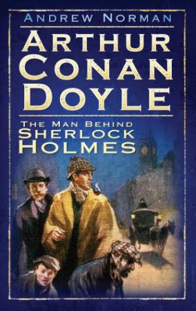 Arthur Conan Doyle: The Man Behind Sherlock Holmes by Andrew Norman