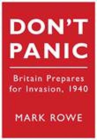 Don't Panic: Britain Prepares For Invasion, 1940 by Mark Rowe