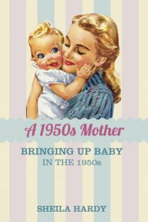 1950s Mother: Bringing Up Baby in the 1950s by Sheila Hardy