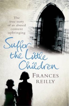 Suffer The Little Children: The True Story Of An Abused Convent Childhood by Frances Reilly