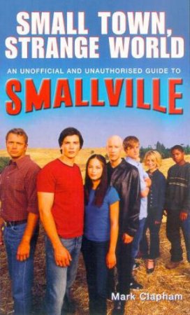 Small Town, Small World: An Unofficial And Unauthorised Guide To Smallville by Mark Clapham