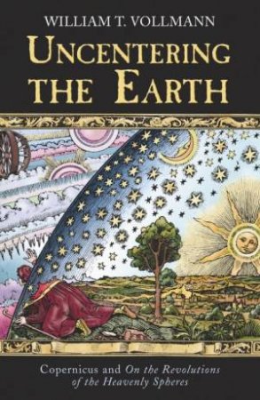 Uncentering The Earth: Copernicus And The Revolutions Of The Heaven by William T Vollmann