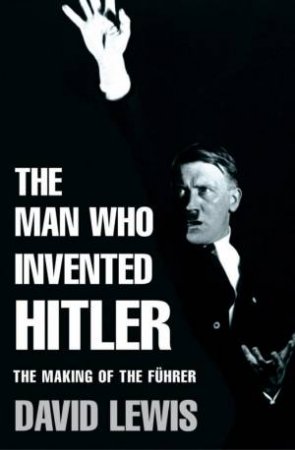 The Man Who Invented Hitler: The Making Of The Fuhrer by David Lewis