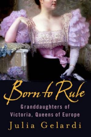 Born To Rule: Granddaughters Of Victoria, Queens Of Europe by Julia Gelardi