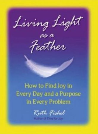 Living Light As A Feather: How To Find Joy In Every Day And A Purpose In Every Problem by Ruth Fishel