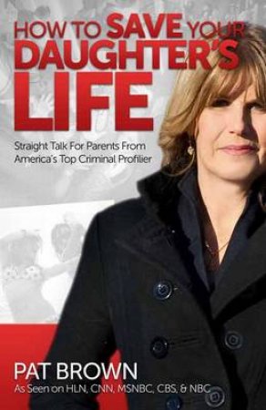 How to Save Your Daughter's Life: Straight Talk for Parents fromAmerica's Top Criminal Profiler by Pat Brown