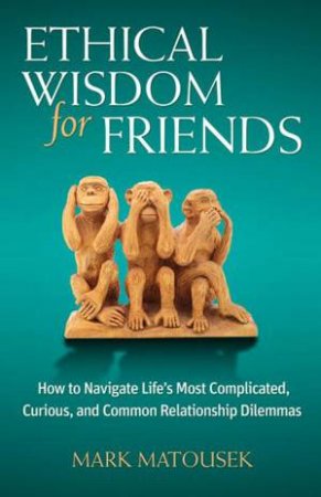 Ethical Wisdom for Friends: How to Navigate Life's Most Complicated,Curious, and Common Relationship Dilemmas by Mark Matousek