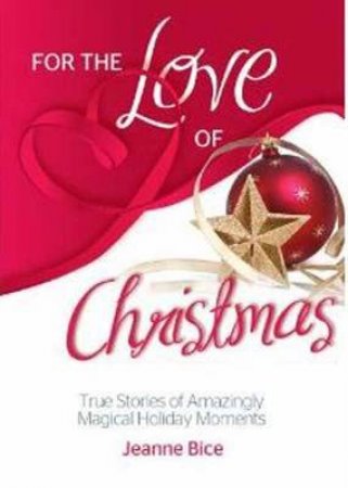 For the Love of Christmas: True Stories of Amazingly Magical Holiday Moments by Jeanne Bice