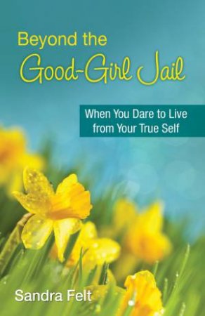 Beyond the Good Girl Jail: When You Dare To Live From Your True Self by Sandra Felt