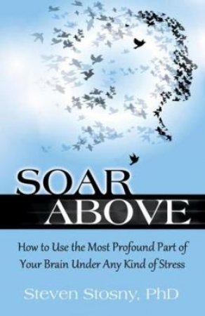 Soar Above: How to Use the Most Profound Part of Your Brain Under Any Kind of Stress by Steven Stosny