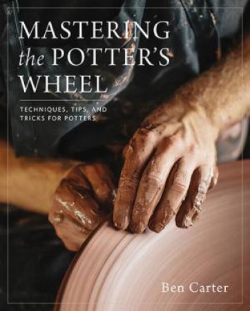 Mastering The Potter's Wheel: Techniques, Tips, And Tricks For Potters by Ben Carter