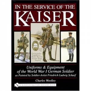 In the Service of the Kaiser: Uniforms and Equipment of the World War I German Soldier as Painted by Soldier-Artist Friedrich Ludwig Scharf by WOOLLEY CHARLES