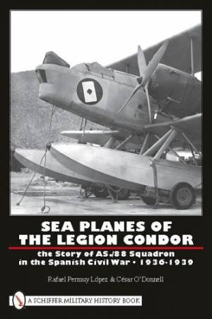 Sea Planes of the Legion Condor: The Story of AS./88 Squadron in the Spanish Civil War, 1936-1939 by LOPEZ RAFAEL PERMUY