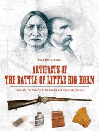 Artifacts of the Battle of Little Big Horn: Custer, the 7th Cavalry and the Lakota and Cheyenne Warriors by WILL HUTCHISON