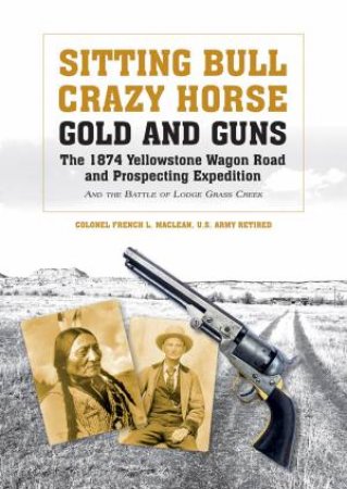 Sitting Bull, Crazy Horse, Gold and Guns: The 1874 Yellowstone Wagon Road and Prospecting Expedition and the Battle of Lodge Grass Creek by FRENCH L. MACLEAN