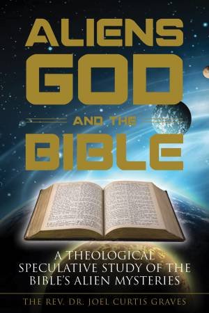 Aliens, God, And The Bible: A Theological Speculative Study Of The Bible's Alien Mysteries by Joel Curtis Graves