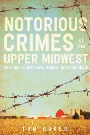 Nortorious Crimes Of The Upper Midwest: Con-Men, Cutthroats, Killers And Cannibals by Tom Baker