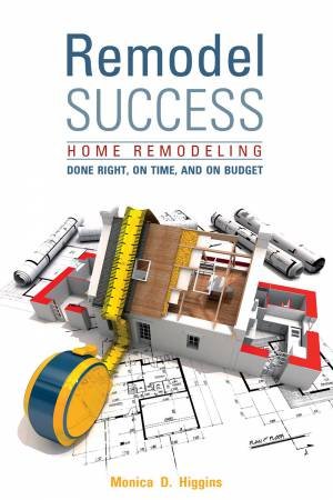 Remodel Success: Home Remodeling Done Right, On Time And On Budget by Monica Higgins