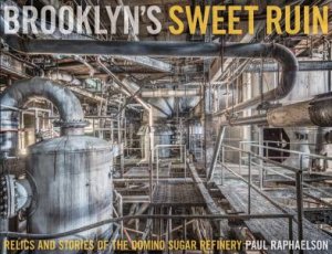 Brooklyn's Sweet Ruin: Relics And Stories Of The Domino Sugar Refinery by Paul Raphaelson