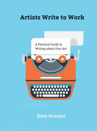 Artists Write To Work: A Practical Guide To Writing About Your Art by Kate Kramer