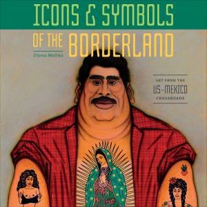 Icons And Symbols Of The Borderland: Art From The US-Mexico Crossroads by Diana Molina