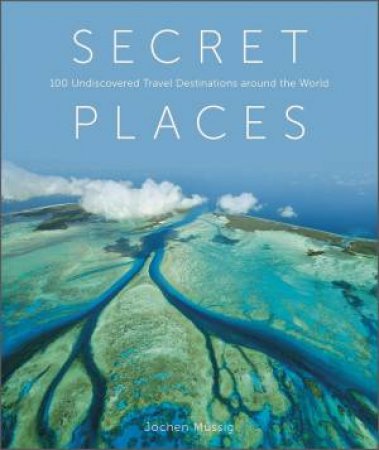 Secret Places: 100 Undiscovered Travel Destinations Around The World by Jochen Mussig