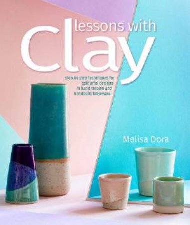 Lessons With Clay: Step-By-Step Techniques For Colourful Designs In Hand-Thrown Tableware by Melisa Dora