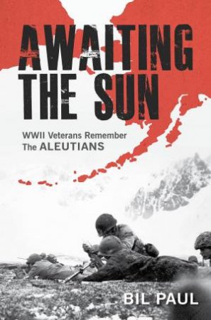 Awaiting The Sun: WWII Veterans Remember The Aleutians by Bil Paul