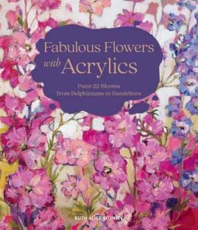 Fabulous Flowers with Acrylics: Paint 22 Blooms from Delphiniums to Dandelions by RUTH ALICE KOSNICK