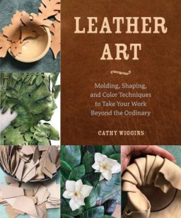 Leather Art: Molding, Shaping, and Color Techniques to Take Your Work Beyond the Ordinary by CATHY WIGGINS