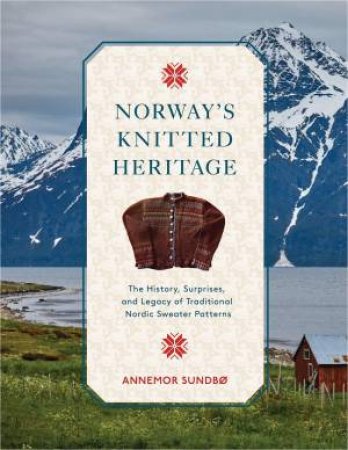 Norway's Knitted Heritage: The History, Surprises, and Power of Traditional Nordic Sweater Patterns by ANNEMOR SUNDBO