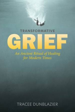 Transformative Grief: An Ancient Ritual of Healing for Modern Times by TRACEE DUNBLAZIER