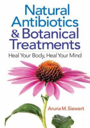 Natural Antibiotics and Botanical Treatments: Heal Your Body, Heal Your Mind by ARUNA M. SIEWERT