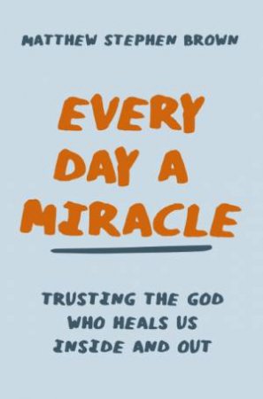 Every Day A Miracle: Trusting The God Who Heals Us Inside And Out by Matt Brown