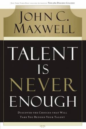 Talent Is Never Enough: Discover the Choices that Will Take Your Beyond Your Talent by John C Maxwell