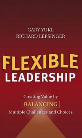 Flexible Leadership: Creating Value By Balancing Multiple Challenges And Choices by Gary Yukl & Richard Lepsinger