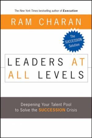 Leaders At All Levels: Deepening Your Talent Pool To Solve The Succession Crisis by Ram Charan