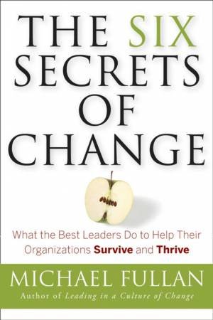 The Six Secrets Of Change: What The Best Leaders Do To Help Their Organizations Survive And Thrive by Michael Fullan