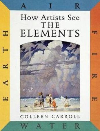 How Artists See The Elements: Earth Air Fire And Water by Colleen Carroll