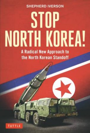 Stop North Korea!: A Radical New Approach To Solving The North Korea Standoff by Shepherd Iverson