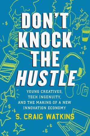 Don't Mind The Hustle: Young Creatives, Tech Ingenuity, And The Making Of A New Innovation Economy by Craig S. Watkins