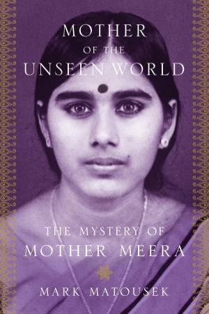 Mother Of The Unseen World: The Mystery of Mother Meera by Mark Matousek