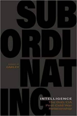 Subordinating Intelligence: The DoD/CIA Post-Cold War Relationship by DAVID P. OAKLEY