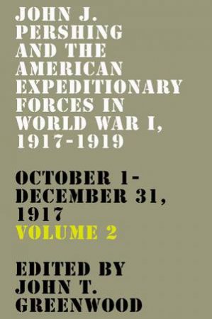 John J. Pershing And The American Expeditionary Forces In World War I, 1917-1919: October 1-December 31, 1917 by John T. Greenwood