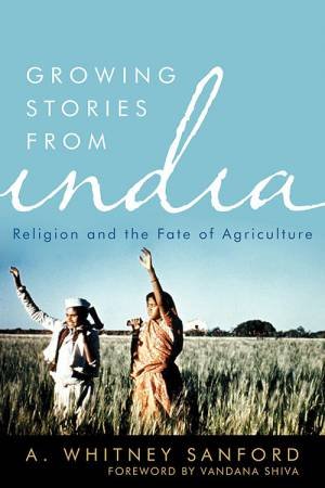 Growing Stories From India: Religion And The Fate Of Agriculture by A. Whitney Sanford 